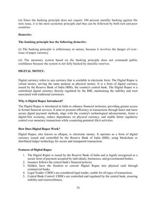 16
(ii) Since the banking principle does not require 100 percent metallic backing against the
note issue, it is the most economic principle and thus can be followed by both rich and poor
countries.
Demerits:
The banking principle has the following demerits:
(i) The banking principle is inflationary in nature, because it involves the danger of over-
issue of paper currency.
(ii) The monetary system based on the banking principle does not command public
confidence because the system is not fully backed by metallic reserves.
DIGITAL MONEY:
Digital currency refers to any currency that is available in electronic form. The Digital Rupee is
virtual money, serving the same purpose as physical money. It is a form of digital currency
issued by the Reserve Bank of India (RBI), the country's central bank. The Digital Rupee is a
centralized digital currency directly regulated by the RBI, maintaining the stability and trust
associated with traditional currencies.
Why is Digital Rupee Introduced?
The Digital Rupee is introduced in India to enhance financial inclusion, providing greater access
to formal financial services. It aims to promote efficiency in transactions through faster and more
secure digital payment methods, align with the country's technological advancements, foster a
digital-first economy, reduce dependence on physical currency, and enable better regulatory
control over monetary transactions while countering potential illicit activities.
How Does Digital Rupee Work?
Digital Rupee, also known as eRupee, is electronic money. It operates as a form of digital
currency issued and controlled by the Reserve Bank of India (RBI), using blockchain or
distributed ledger technology for secure and transparent transactions.
Features of Digital Rupee
1. The Digital Rupee is issued by the Reserve Bank of India and is legally recognized as a
secure form of payment accepted by individuals, businesses, and governmental bodies.
2. Issuance follows the central bank's financial policies.
3. Holders have the freedom to convert Digital Rupee into physical cash through
commercial banks.
4. Legal Tender: CBDCs are considered legal tender, usable for all types of transactions.
5. Central Bank Control: CBDCs are controlled and regulated by the central bank, ensuring
stability and trustworthiness.
 