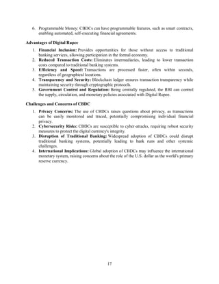 17
6. Programmable Money: CBDCs can have programmable features, such as smart contracts,
enabling automated, self-executing financial agreements.
Advantages of Digital Rupee
1. Financial Inclusion: Provides opportunities for those without access to traditional
banking services, allowing participation in the formal economy.
2. Reduced Transaction Costs: Eliminates intermediaries, leading to lower transaction
costs compared to traditional banking systems.
3. Efficiency and Speed: Transactions are processed faster, often within seconds,
regardless of geographical locations.
4. Transparency and Security: Blockchain ledger ensures transaction transparency while
maintaining security through cryptographic protocols.
5. Government Control and Regulation: Being centrally regulated, the RBI can control
the supply, circulation, and monetary policies associated with Digital Rupee.
Challenges and Concerns of CBDC
1. Privacy Concerns: The use of CBDCs raises questions about privacy, as transactions
can be easily monitored and traced, potentially compromising individual financial
privacy.
2. Cybersecurity Risks: CBDCs are susceptible to cyber-attacks, requiring robust security
measures to protect the digital currency's integrity.
3. Disruption of Traditional Banking: Widespread adoption of CBDCs could disrupt
traditional banking systems, potentially leading to bank runs and other systemic
challenges.
4. International Implications: Global adoption of CBDCs may influence the international
monetary system, raising concerns about the role of the U.S. dollar as the world's primary
reserve currency.
 