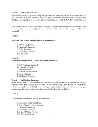 4
Type # 1. Gold Coin Standard:
Gold coin standard or gold currency standard or gold species standard is the oldest form of
gold standard. It is also known as orthodox gold standard or traditional gold standard. This
standard was prevalent in the U.K., France, Germany and the U.S.A. before the World War
I.
Gold coin standard is also regarded as full gold standard because under this standard full-
body standard coins made of gold were circulated. Other forms of money are redeemable
into gold.
Merits:
The gold coin system has the following advantages:
1. Public Confidence
2. Automatic Working
3. Price Stability
4. Exchange Stability
5. Simplicity
Demerits:
Gold coin standard suffers from the following defects:
1. Fair-Weather Standard
2. Wastage of Gold
3. Not Automatic
4. Price Stability Unreal
5. Less Effective
6. Deflation Oriented
Type # 2. Gold Bullion Standard:
After World War I, Gold standard was revived in some countries of Europe not on gold
currency basis but on gold bullion basis. It was adopted by Great Britain in 1925. Gold
bullion standard is a modified version of gold coin standard in which there was no gold
coinage and the currency is convertible into gold bullion (i.e., gold bars).
Merits:
The gold bullion standard has the following merits:
1. Economy in the Use of Gold
2. Use of Gold in Public Interest
3. Automatic Working
4. Exchange Stability
5. Elastic Money Supply
6. Public Confidence
 