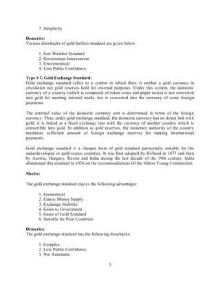 5
7. Simplicity
Demerits:
Various drawbacks of gold bullion standard are given below:
1. Fair-Weather Standard
2. Government Intervention
3. Uneconomical
4. Less Public Confidence
Type # 3. Gold Exchange Standard:
Gold exchange standard refers to a system in which there is neither a gold currency in
circulation not gold reserves held for external purposes. Under this system, the domestic
currency of a country (which is composed of token coins and paper notes) is not converted
into gold for meeting internal needs, but is converted into the currency of some foreign
payments.
The external value of the domestic currency unit is determined in terms of the foreign
currency. Thus, under gold exchange standard, the domestic currency has no direct link with
gold; it is linked at a fixed exchange rate with the currency of another country which is
convertible into gold. In addition to gold reserves, the monetary authority of the country
maintains sufficient amount of foreign exchange reserves for making international
payments.
Gold exchange standard is a cheaper form of gold standard particularly suitable for the
underdeveloped or gold-scarce countries. It was first adopted by Holland in 1877 and then
by Austria, Hungary, Russia and India during the last decade of the 19th century. India
abandoned this standard in 1926 on the recommendations Of the Hilton Young Commission.
Merits:
The gold exchange standard enjoys the following advantages:
1. Economical
2. Elastic Money Supply
3. Exchange Stability
4. Gains to Government
5. Gains of Gold Standard
6. Suitable for Poor Countries
Demerits:
The gold exchange standard has the following drawbacks:
1. Complex
2. Less Public Confidence
3. Not Automatic
 
