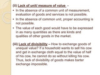 (ii) Lack of unit/ measure of value -
• In the absence of a common unit of measurement,
evaluation of goods and services is not possible.
• In the absence of common unit, proper accounting is
not possible.
• The value of each good would have to be expressed
in as many quantities as there are kinds and
qualities of other goods in the market.
(iii) Lack of divisibility – How to exchange goods of
unequal value? If a household wants to sell his cow
and get in exchange cloth equal to the value of half
of his cow, he cannot do so without killing his cow.
Thus, lack of divisibility of goods makes barter
exchange impossible.
 
