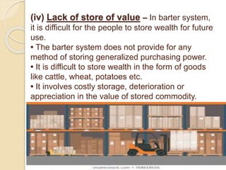 (iv) Lack of store of value – In barter system,
it is difficult for the people to store wealth for future
use.
• The barter system does not provide for any
method of storing generalized purchasing power.
• It is difficult to store wealth in the form of goods
like cattle, wheat, potatoes etc.
• It involves costly storage, deterioration or
appreciation in the value of stored commodity.
 