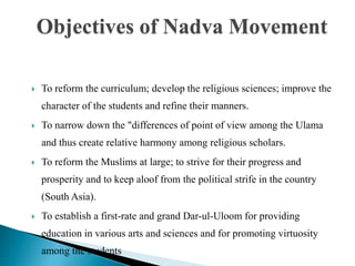  To reform the curriculum; develop the religious sciences; improve the
character of the students and refine their manners.
 To narrow down the "differences of point of view among the Ulama
and thus create relative harmony among religious scholars.
 To reform the Muslims at large; to strive for their progress and
prosperity and to keep aloof from the political strife in the country
(South Asia).
 To establish a first-rate and grand Dar-ul-Uloom for providing
education in various arts and sciences and for promoting virtuosity
among the students
Objectives of Nadva Movement
 