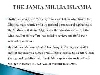  In the beginning of 20th century it was felt that the education of the
Muslims must coincide with the national demands and aspirations of
the Muslims at that time Aligarh was the educational centre of the
Muslims. But all its efforts had failed to achieve and fulfill their
national aspirations.
 then Mulana Muhammad Ali Johar thought of setting up parallel
institutions under the name of Jamia Millia Islamia. So he left Aligarh
College and established this Jamia Millia quite close to the Aligarh
College. However, in 1925 A.D., it was shifted to Delhi.
THE JAMIA MILLIA ISLAMIA
 