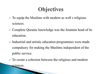  To equip the Muslims with modern as well s religious
sciences.
 Complete Quranic knowledge was the fountain head of its
education.
 Industrial and artistic education programmes were made
compulsory for making the Muslims independent of the
public service.
 To create a cohesion between the religious and modern
sciences.
Objectives
 