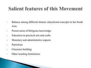 1. Balance among different Islamic educational concepts in the South
Asia.
2. Preservation of Religious knowledge
3. Education in practical arts and crafts
4. Monetary and administrative aspects
5. Patriotism
6. Character building
7. Other teaching Institutions
 