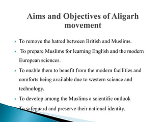  To remove the hatred between British and Muslims.
 To prepare Muslims for learning English and the modern
European sciences.
 To enable them to benefit from the modern facilities and
comforts being available due to western science and
technology.
 To develop among the Muslims a scientific outlook
 To safeguard and preserve their national identity.
Aims and Objectives of Aligarh
movement
 