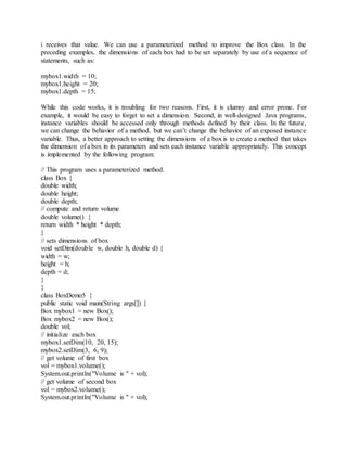 i receives that value. We can use a parameterized method to improve the Box class. In the
preceding examples, the dimensions of each box had to be set separately by use of a sequence of
statements, such as:
mybox1.width = 10;
mybox1.height = 20;
mybox1.depth = 15;
While this code works, it is troubling for two reasons. First, it is clumsy and error prone. For
example, it would be easy to forget to set a dimension. Second, in well-designed Java programs,
instance variables should be accessed only through methods defined by their class. In the future,
we can change the behavior of a method, but we can’t change the behavior of an exposed instance
variable. Thus, a better approach to setting the dimensions of a box is to create a method that takes
the dimension of a box in its parameters and sets each instance variable appropriately. This concept
is implemented by the following program:
// This program uses a parameterized method.
class Box {
double width;
double height;
double depth;
// compute and return volume
double volume() {
return width * height * depth;
}
// sets dimensions of box
void setDim(double w, double h, double d) {
width = w;
height = h;
depth = d;
}
}
class BoxDemo5 {
public static void main(String args[]) {
Box mybox1 = new Box();
Box mybox2 = new Box();
double vol;
// initialize each box
mybox1.setDim(10, 20, 15);
mybox2.setDim(3, 6, 9);
// get volume of first box
vol = mybox1.volume();
System.out.println("Volume is " + vol);
// get volume of second box
vol = mybox2.volume();
System.out.println("Volume is " + vol);
 