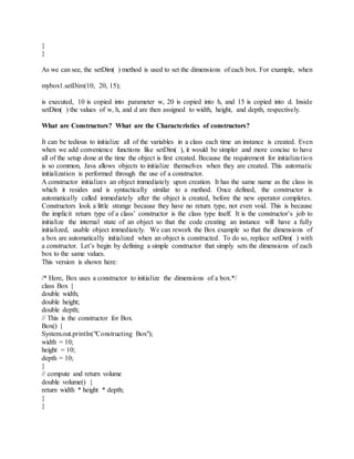 }
}
As we can see, the setDim( ) method is used to set the dimensions of each box. For example, when
mybox1.setDim(10, 20, 15);
is executed, 10 is copied into parameter w, 20 is copied into h, and 15 is copied into d. Inside
setDim( ) the values of w, h, and d are then assigned to width, height, and depth, respectively.
What are Constructors? What are the Characteristics of constructors?
It can be tedious to initialize all of the variables in a class each time an instance is created. Even
when we add convenience functions like setDim( ), it would be simpler and more concise to have
all of the setup done at the time the object is first created. Because the requirement for initialization
is so common, Java allows objects to initialize themselves when they are created. This automatic
initialization is performed through the use of a constructor.
A constructor initializes an object immediately upon creation. It has the same name as the class in
which it resides and is syntactically similar to a method. Once defined, the constructor is
automatically called immediately after the object is created, before the new operator completes.
Constructors look a little strange because they have no return type, not even void. This is because
the implicit return type of a class’ constructor is the class type itself. It is the constructor’s job to
initialize the internal state of an object so that the code creating an instance will have a fully
initialized, usable object immediately. We can rework the Box example so that the dimensions of
a box are automatically initialized when an object is constructed. To do so, replace setDim( ) with
a constructor. Let’s begin by defining a simple constructor that simply sets the dimensions of each
box to the same values.
This version is shown here:
/* Here, Box uses a constructor to initialize the dimensions of a box.*/
class Box {
double width;
double height;
double depth;
// This is the constructor for Box.
Box() {
System.out.println("Constructing Box");
width = 10;
height = 10;
depth = 10;
}
// compute and return volume
double volume() {
return width * height * depth;
}
}
 