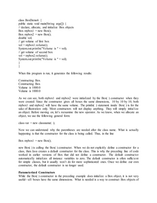 class BoxDemo6 {
public static void main(String args[]) {
// declare, allocate, and initialize Box objects
Box mybox1 = new Box();
Box mybox2 = new Box();
double vol;
// get volume of first box
vol = mybox1.volume();
System.out.println("Volume is " + vol);
// get volume of second box
vol = mybox2.volume();
System.out.println("Volume is " + vol);
}
}
When this program is run, it generates the following results:
Constructing Box
Constructing Box
Volume is 1000.0
Volume is 1000.0
As we can see, both mybox1 and mybox2 were initialized by the Box( ) constructor when they
were created. Since the constructor gives all boxes the same dimensions, 10 by 10 by 10, both
mybox1 and mybox2 will have the same volume. The println( ) statement inside Box( ) is for the
sake of illustration only. Most constructors will not display anything. They will simply initialize
an object. Before moving on, let’s reexamine the new operator. As we know, when we allocate an
object, we use the following general form:
class-var = new classname( );
Now we can understand why the parentheses are needed after the class name. What is actually
happening is that the constructor for the class is being called. Thus, in the line
Box mybox1 = new Box();
new Box( ) is calling the Box( ) constructor. When we do not explicitly define a constructor for a
class, then Java creates a default constructor for the class. This is why the preceding line of code
worked in earlier versions of Box that did not define a constructor. The default constructor
automatically initializes all instance variables to zero. The default constructor is often sufficient
for simple classes, but it usually won’t do for more sophisticated ones. Once we define our own
constructor, the default constructor is no longer used.
Parameterized Constructors
While the Box( ) constructor in the preceding example does initialize a Box object, it is not very
useful—all boxes have the same dimensions. What is needed is a way to construct Box objects of
 