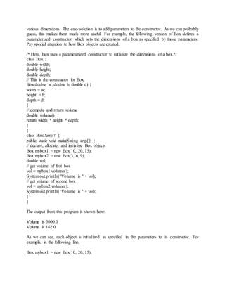 various dimensions. The easy solution is to add parameters to the constructor. As we can probably
guess, this makes them much more useful. For example, the following version of Box defines a
parameterized constructor which sets the dimensions of a box as specified by those parameters.
Pay special attention to how Box objects are created.
/* Here, Box uses a parameterized constructor to initialize the dimensions of a box.*/
class Box {
double width;
double height;
double depth;
// This is the constructor for Box.
Box(double w, double h, double d) {
width = w;
height = h;
depth = d;
}
// compute and return volume
double volume() {
return width * height * depth;
}
}
class BoxDemo7 {
public static void main(String args[]) {
// declare, allocate, and initialize Box objects
Box mybox1 = new Box(10, 20, 15);
Box mybox2 = new Box(3, 6, 9);
double vol;
// get volume of first box
vol = mybox1.volume();
System.out.println("Volume is " + vol);
// get volume of second box
vol = mybox2.volume();
System.out.println("Volume is " + vol);
}
}
The output from this program is shown here:
Volume is 3000.0
Volume is 162.0
As we can see, each object is initialized as specified in the parameters to its constructor. For
example, in the following line,
Box mybox1 = new Box(10, 20, 15);
 