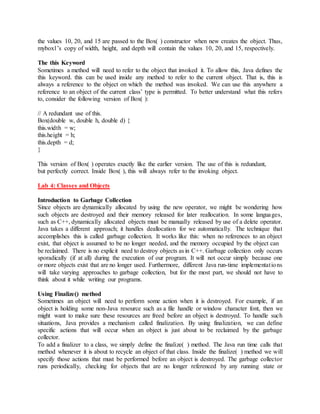 the values 10, 20, and 15 are passed to the Box( ) constructor when new creates the object. Thus,
mybox1’s copy of width, height, and depth will contain the values 10, 20, and 15, respectively.
The this Keyword
Sometimes a method will need to refer to the object that invoked it. To allow this, Java defines the
this keyword. this can be used inside any method to refer to the current object. That is, this is
always a reference to the object on which the method was invoked. We can use this anywhere a
reference to an object of the current class’ type is permitted. To better understand what this refers
to, consider the following version of Box( ):
// A redundant use of this.
Box(double w, double h, double d) {
this.width = w;
this.height = h;
this.depth = d;
}
This version of Box( ) operates exactly like the earlier version. The use of this is redundant,
but perfectly correct. Inside Box( ), this will always refer to the invoking object.
Lab 4: Classes and Objects
Introduction to Garbage Collection
Since objects are dynamically allocated by using the new operator, we might be wondering how
such objects are destroyed and their memory released for later reallocation. In some languages,
such as C++, dynamically allocated objects must be manually released by use of a delete operator.
Java takes a different approach; it handles deallocation for we automatically. The technique that
accomplishes this is called garbage collection. It works like this: when no references to an object
exist, that object is assumed to be no longer needed, and the memory occupied by the object can
be reclaimed. There is no explicit need to destroy objects as in C++. Garbage collection only occurs
sporadically (if at all) during the execution of our program. It will not occur simply because one
or more objects exist that are no longer used. Furthermore, different Java run-time implementations
will take varying approaches to garbage collection, but for the most part, we should not have to
think about it while writing our programs.
Using Finalize() method
Sometimes an object will need to perform some action when it is destroyed. For example, if an
object is holding some non-Java resource such as a file handle or window character font, then we
might want to make sure these resources are freed before an object is destroyed. To handle such
situations, Java provides a mechanism called finalization. By using finalization, we can define
specific actions that will occur when an object is just about to be reclaimed by the garbage
collector.
To add a finalizer to a class, we simply define the finalize( ) method. The Java run time calls that
method whenever it is about to recycle an object of that class. Inside the finalize( ) method we will
specify those actions that must be performed before an object is destroyed. The garbage collector
runs periodically, checking for objects that are no longer referenced by any running state or
 