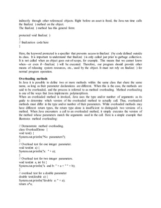 indirectly through other referenced objects. Right before an asset is freed, the Java run time calls
the finalize( ) method on the object.
The finalize( ) method has this general form:
protected void finalize( )
{
// finalization code here
}
Here, the keyword protected is a specifier that prevents access to finalize( ) by code defined outside
its class. It is important to understand that finalize( ) is only called just prior to garbage collection.
It is not called when an object goes out-of-scope, for example. This means that we cannot know
when—or even if—finalize( ) will be executed. Therefore, our program should provide other
means of releasing system resources, etc., used by the object. It must not rely on finalize( ) for
normal program operation.
Overloading methods
In Java it is possible to define two or more methods within the same class that share the same
name, as long as their parameter declarations are different. When this is the case, the methods are
said to be overloaded, and the process is referred to as method overloading. Method overloading
is one of the ways that Java implements polymorphism.
When an overloaded method is invoked, Java uses the type and/or number of arguments as its
guide to determine which version of the overloaded method to actually call. Thus, overloaded
methods must differ in the type and/or number of their parameters. While overloaded methods may
have different return types, the return type alone is insufficient to distinguish two versions of a
method. When Java encounters a call to an overloaded method, it simply executes the version of
the method whose parameters match the arguments used in the call. Here is a simple example that
illustrates method overloading:
// Demonstrate method overloading.
class OverloadDemo {
void test() {
System.out.println("No parameters");
}
// Overload test for one integer parameter.
void test(int a) {
System.out.println("a: " + a);
}
// Overload test for two integer parameters.
void test(int a, int b) {
System.out.println("a and b: " + a + " " + b);
}
// overload test for a double parameter
double test(double a) {
System.out.println("double a: " + a);
return a*a;
 