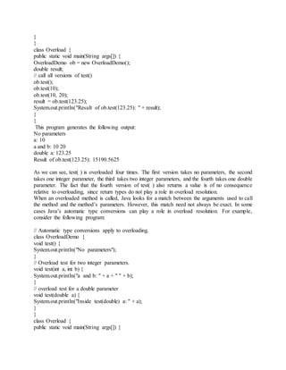 }
}
class Overload {
public static void main(String args[]) {
OverloadDemo ob = new OverloadDemo();
double result;
// call all versions of test()
ob.test();
ob.test(10);
ob.test(10, 20);
result = ob.test(123.25);
System.out.println("Result of ob.test(123.25): " + result);
}
}
This program generates the following output:
No parameters
a: 10
a and b: 10 20
double a: 123.25
Result of ob.test(123.25): 15190.5625
As we can see, test( ) is overloaded four times. The first version takes no parameters, the second
takes one integer parameter, the third takes two integer parameters, and the fourth takes one double
parameter. The fact that the fourth version of test( ) also returns a value is of no consequence
relative to overloading, since return types do not play a role in overload resolution.
When an overloaded method is called, Java looks for a match between the arguments used to call
the method and the method’s parameters. However, this match need not always be exact. In some
cases Java’s automatic type conversions can play a role in overload resolution. For example,
consider the following program:
// Automatic type conversions apply to overloading.
class OverloadDemo {
void test() {
System.out.println("No parameters");
}
// Overload test for two integer parameters.
void test(int a, int b) {
System.out.println("a and b: " + a + " " + b);
}
// overload test for a double parameter
void test(double a) {
System.out.println("Inside test(double) a: " + a);
}
}
class Overload {
public static void main(String args[]) {
 
