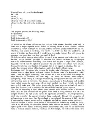 OverloadDemo ob = new OverloadDemo();
int i = 88;
ob.test();
ob.test(10, 20);
ob.test(i); // this will invoke test(double)
ob.test(123.2); // this will invoke test(double)
}
}
This program generates the following output:
No parameters
a and b: 10 20
Inside test(double) a: 88
Inside test(double) a: 123.2
As we can see, this version of OverloadDemo does not define test(int). Therefore, when test( ) is
called with an integer argument inside Overload, no matching method is found. However, Java can
automatically convert an integer into a double, and this conversion can be used to resolve the call.
Therefore, after test(int) is not found, Java elevates i to double and then calls test(double). Of
course, if test(int) had been defined, it would have been called instead. Java will employ its
automatic type conversions only if no exact match is found.
Method overloading supports polymorphism because it is one way that Java implements the “one
interface, multiple methods” paradigm. To understand how, consider the following. In languages
that do not support method overloading, each method must be given a unique name. However,
frequently we will want to implement essentially the same method for different types of data.
Consider the absolute value function. In languages that do not support overloading, there are
usually three or more versions of this function, each with a slightly different name.
For instance, in C, the function abs( ) returns the absolute value of an integer, labs( ) returns the
absolute value of a long integer, and fabs( ) returns the absolute value of a floating-point value.
Since C does not support overloading, each function has to have its own name, even though all
three functions do essentially the same thing. This makes the situation more complex,
conceptually, than it actually is. Although the underlying concept of each function is the same, we
still have three names to remember. This situation does not occur in Java, because each absolute
value method can use the same name. Indeed, Java’s standard class library includes an absolute
value method, called abs( ). This method is overloaded by Java’s Math class to handle all numeric
types. Java determines which version of abs( ) to call based upon the type of argument.
The value of overloading is that it allows related methods to be accessed by use of a common
name. Thus, the name abs represents the general action which is being performed. It is left to the
compiler to choose the right specific version for a particular circumstance. We, the programmer,
need only remember the general operation being performed. Through the application of
polymorphism, several names have been reduced to one. Although this example is fairly simple,
if we expand the concept, we can see how overloading can help we manage greater complexity.
When we overload a method, each version of that method can perform any activity we desire.
There is no rule stating that overloaded methods must relate to one another. However, from a
stylistic point of view, method overloading implies a relationship. Thus, while we can use the same
name to overload unrelated methods, we should not. For example, we could use the name sqr to
 