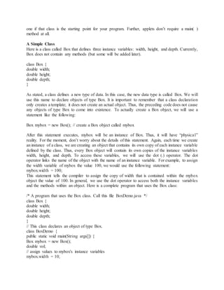 one if that class is the starting point for your program. Further, applets don’t require a main( )
method at all.
A Simple Class
Here is a class called Box that defines three instance variables: width, height, and depth. Currently,
Box does not contain any methods (but some will be added later).
class Box {
double width;
double height;
double depth;
}
As stated, a class defines a new type of data. In this case, the new data type is called Box. We will
use this name to declare objects of type Box. It is important to remember that a class declaration
only creates a template; it does not create an actual object. Thus, the preceding code does not cause
any objects of type Box to come into existence. To actually create a Box object, we will use a
statement like the following:
Box mybox = new Box(); // create a Box object called mybox
After this statement executes, mybox will be an instance of Box. Thus, it will have “physical”
reality. For the moment, don’t worry about the details of this statement. Again, each time we create
an instance of a class, we are creating an object that contains its own copy of each instance variable
defined by the class. Thus, every Box object will contain its own copies of the instance variables
width, height, and depth. To access these variables, we will use the dot (.) operator. The dot
operator links the name of the object with the name of an instance variable. For example, to assign
the width variable of mybox the value 100, we would use the following statement:
mybox.width = 100;
This statement tells the compiler to assign the copy of width that is contained within the mybox
object the value of 100. In general, we use the dot operator to access both the instance variables
and the methods within an object. Here is a complete program that uses the Box class:
/* A program that uses the Box class. Call this file BoxDemo.java */
class Box {
double width;
double height;
double depth;
}
// This class declares an object of type Box.
class BoxDemo {
public static void main(String args[]) {
Box mybox = new Box();
double vol;
// assign values to mybox's instance variables
mybox.width = 10;
 