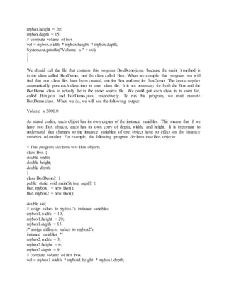 mybox.height = 20;
mybox.depth = 15;
// compute volume of box
vol = mybox.width * mybox.height * mybox.depth;
System.out.println("Volume is " + vol);
}
}
We should call the file that contains this program BoxDemo.java, because the main( ) method is
in the class called BoxDemo, not the class called Box. When we compile this program, we will
find that two .class files have been created, one for Box and one for BoxDemo. The Java compiler
automatically puts each class into its own .class file. It is not necessary for both the Box and the
BoxDemo class to actually be in the same source file. We could put each class in its own file,
called Box.java and BoxDemo.java, respectively. To run this program, we must execute
BoxDemo.class. When we do, we will see the following output:
Volume is 3000.0
As stated earlier, each object has its own copies of the instance variables. This means that if we
have two Box objects, each has its own copy of depth, width, and height. It is important to
understand that changes to the instance variables of one object have no effect on the instance
variables of another. For example, the following program declares two Box objects:
// This program declares two Box objects.
class Box {
double width;
double height;
double depth;
}
class BoxDemo2 {
public static void main(String args[]) {
Box mybox1 = new Box();
Box mybox2 = new Box();
THE JAVA LANGUAGE
double vol;
// assign values to mybox1's instance variables
mybox1.width = 10;
mybox1.height = 20;
mybox1.depth = 15;
/* assign different values to mybox2's
instance variables */
mybox2.width = 3;
mybox2.height = 6;
mybox2.depth = 9;
// compute volume of first box
vol = mybox1.width * mybox1.height * mybox1.depth;
 