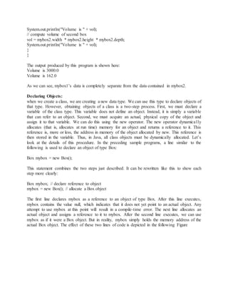 System.out.println("Volume is " + vol);
// compute volume of second box
vol = mybox2.width * mybox2.height * mybox2.depth;
System.out.println("Volume is " + vol);
}
}
The output produced by this program is shown here:
Volume is 3000.0
Volume is 162.0
As we can see, mybox1’s data is completely separate from the data contained in mybox2.
Declaring Objects:
when we create a class, we are creating a new data type. We can use this type to declare objects of
that type. However, obtaining objects of a class is a two-step process. First, we must declare a
variable of the class type. This variable does not define an object. Instead, it is simply a variable
that can refer to an object. Second, we must acquire an actual, physical copy of the object and
assign it to that variable. We can do this using the new operator. The new operator dynamically
allocates (that is, allocates at run time) memory for an object and returns a reference to it. This
reference is, more or less, the address in memory of the object allocated by new. This reference is
then stored in the variable. Thus, in Java, all class objects must be dynamically allocated. Let’s
look at the details of this procedure. In the preceding sample programs, a line similar to the
following is used to declare an object of type Box:
Box mybox = new Box();
This statement combines the two steps just described. It can be rewritten like this to show each
step more clearly:
Box mybox; // declare reference to object
mybox = new Box(); // allocate a Box object
The first line declares mybox as a reference to an object of type Box. After this line executes,
mybox contains the value null, which indicates that it does not yet point to an actual object. Any
attempt to use mybox at this point will result in a compile-time error. The next line allocates an
actual object and assigns a reference to it to mybox. After the second line executes, we can use
mybox as if it were a Box object. But in reality, mybox simply holds the memory address of the
actual Box object. The effect of these two lines of code is depicted in the following Figure
 