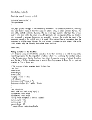 Introducing Methods:
This is the general form of a method:
type name(parameter-list) {
// body of method
}
Here, type specifies the type of data returned by the method. This can be any valid type, including
class types that we create. If the method does not return a value, its return type must be void. The
name of the method is specified by name. This can be any legal identifier other than those already
used by other items within the current scope. The parameter-list is a sequence of type and identifier
pairs separated by commas. Parameters are essentially variables that receive the value of the
arguments passed to the method when it is called. If the method has no parameters, then the
parameter list will be empty. Methods that have a return type other than void return a value to the
calling routine using the following form of the return statement:
return value;
Adding a Method to the Box Class
Let’s begin by adding a method to the Box class. It may have occurred to us while looking at the
preceding programs that the computation of a box’s volume was something that was best handled
by the Box class rather than the BoxDemo class. After all, since the volume of a box is dependent
upon the size of the box, it makes sense to have the Box class compute it. To do this, we must add
a method to Box, as shown here:
// This program includes a method inside the box class.
class Box {
double width;
double height;
double depth;
// display volume of a box
void volume() {
System.out.print("Volume is ");
System.out.println(width * height * depth);
}
}
class BoxDemo3 {
public static void main(String args[]) {
Box mybox1 = new Box();
Box mybox2 = new Box();
// assign values to mybox1's instance variables
mybox1.width = 10;
mybox1.height = 20;
mybox1.depth = 15;
/* assign different values to mybox2's
 