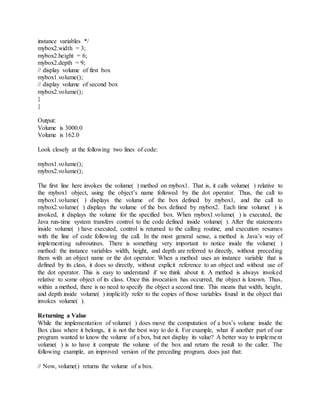 instance variables */
mybox2.width = 3;
mybox2.height = 6;
mybox2.depth = 9;
// display volume of first box
mybox1.volume();
// display volume of second box
mybox2.volume();
}
}
Output:
Volume is 3000.0
Volume is 162.0
Look closely at the following two lines of code:
mybox1.volume();
mybox2.volume();
The first line here invokes the volume( ) method on mybox1. That is, it calls volume( ) relative to
the mybox1 object, using the object’s name followed by the dot operator. Thus, the call to
mybox1.volume( ) displays the volume of the box defined by mybox1, and the call to
mybox2.volume( ) displays the volume of the box defined by mybox2. Each time volume( ) is
invoked, it displays the volume for the specified box. When mybox1.volume( ) is executed, the
Java run-time system transfers control to the code defined inside volume( ). After the statements
inside volume( ) have executed, control is returned to the calling routine, and execution resumes
with the line of code following the call. In the most general sense, a method is Java’s way of
implementing subroutines. There is something very important to notice inside the volume( )
method: the instance variables width, height, and depth are referred to directly, without preceding
them with an object name or the dot operator. When a method uses an instance variable that is
defined by its class, it does so directly, without explicit reference to an object and without use of
the dot operator. This is easy to understand if we think about it. A method is always invoked
relative to some object of its class. Once this invocation has occurred, the object is known. Thus,
within a method, there is no need to specify the object a second time. This means that width, height,
and depth inside volume( ) implicitly refer to the copies of those variables found in the object that
invokes volume( ).
Returning a Value
While the implementation of volume( ) does move the computation of a box’s volume inside the
Box class where it belongs, it is not the best way to do it. For example, what if another part of our
program wanted to know the volume of a box, but not display its value? A better way to implement
volume( ) is to have it compute the volume of the box and return the result to the caller. The
following example, an improved version of the preceding program, does just that:
// Now, volume() returns the volume of a box.
 