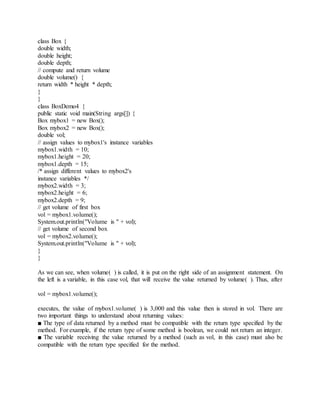 class Box {
double width;
double height;
double depth;
// compute and return volume
double volume() {
return width * height * depth;
}
}
class BoxDemo4 {
public static void main(String args[]) {
Box mybox1 = new Box();
Box mybox2 = new Box();
double vol;
// assign values to mybox1's instance variables
mybox1.width = 10;
mybox1.height = 20;
mybox1.depth = 15;
/* assign different values to mybox2's
instance variables */
mybox2.width = 3;
mybox2.height = 6;
mybox2.depth = 9;
// get volume of first box
vol = mybox1.volume();
System.out.println("Volume is " + vol);
// get volume of second box
vol = mybox2.volume();
System.out.println("Volume is " + vol);
}
}
As we can see, when volume( ) is called, it is put on the right side of an assignment statement. On
the left is a variable, in this case vol, that will receive the value returned by volume( ). Thus, after
vol = mybox1.volume();
executes, the value of mybox1.volume( ) is 3,000 and this value then is stored in vol. There are
two important things to understand about returning values:
■ The type of data returned by a method must be compatible with the return type specified by the
method. For example, if the return type of some method is boolean, we could not return an integer.
■ The variable receiving the value returned by a method (such as vol, in this case) must also be
compatible with the return type specified for the method.
 