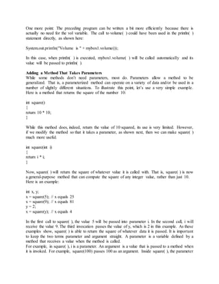 One more point: The preceding program can be written a bit more efficiently because there is
actually no need for the vol variable. The call to volume( ) could have been used in the println( )
statement directly, as shown here:
System.out.println("Volume is " + mybox1.volume());
In this case, when println( ) is executed, mybox1.volume( ) will be called automatically and its
value will be passed to println( ).
Adding a Method That Takes Parameters
While some methods don’t need parameters, most do. Parameters allow a method to be
generalized. That is, a parameterized method can operate on a variety of data and/or be used in a
number of slightly different situations. To illustrate this point, let’s use a very simple example.
Here is a method that returns the square of the number 10:
int square()
{
return 10 * 10;
}
While this method does, indeed, return the value of 10 squared, its use is very limited. However,
if we modify the method so that it takes a parameter, as shown next, then we can make square( )
much more useful.
int square(int i)
{
return i * i;
}
Now, square( ) will return the square of whatever value it is called with. That is, square( ) is now
a general-purpose method that can compute the square of any integer value, rather than just 10.
Here is an example:
int x, y;
x = square(5); // x equals 25
x = square(9); // x equals 81
y = 2;
x = square(y); // x equals 4
In the first call to square( ), the value 5 will be passed into parameter i. In the second call, i will
receive the value 9. The third invocation passes the value of y, which is 2 in this example. As these
examples show, square( ) is able to return the square of whatever data it is passed. It is important
to keep the two terms parameter and argument straight. A parameter is a variable defined by a
method that receives a value when the method is called.
For example, in square( ), i is a parameter. An argument is a value that is passed to a method when
it is invoked. For example, square(100) passes 100 as an argument. Inside square( ), the parameter
 