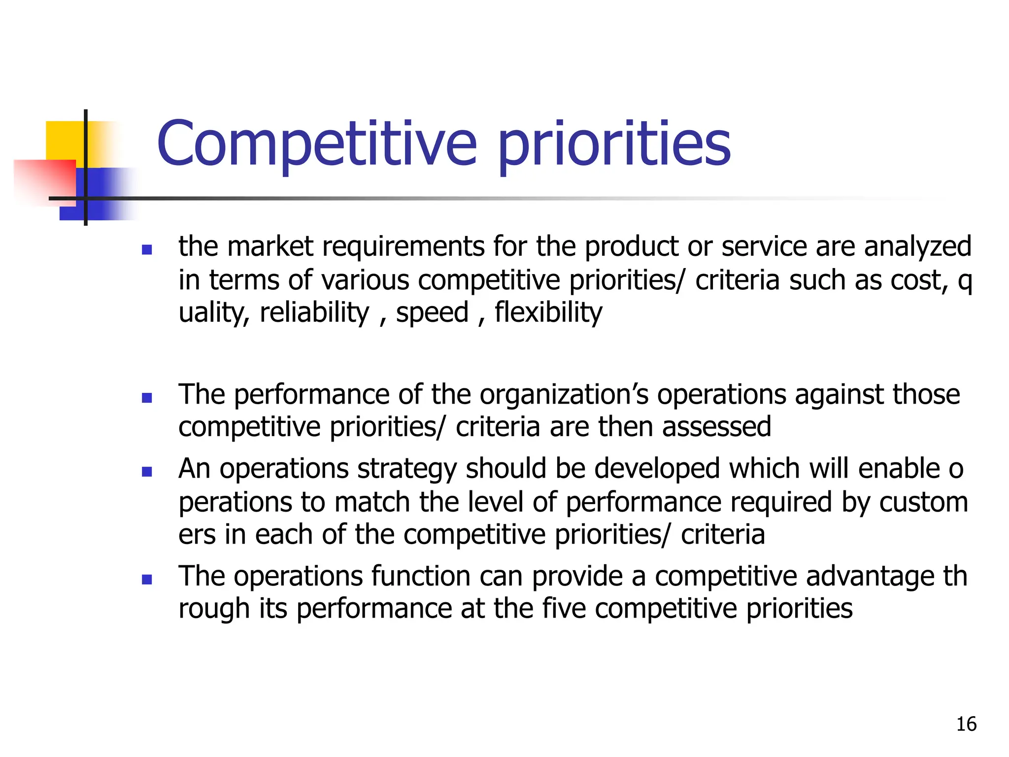 Competitive priorities
 the market requirements for the product or service are analyzed
in terms of various competitive priorities/ criteria such as cost, q
uality, reliability , speed , flexibility
 The performance of the organization’s operations against those
competitive priorities/ criteria are then assessed
 An operations strategy should be developed which will enable o
perations to match the level of performance required by custom
ers in each of the competitive priorities/ criteria
 The operations function can provide a competitive advantage th
rough its performance at the five competitive priorities
16
 