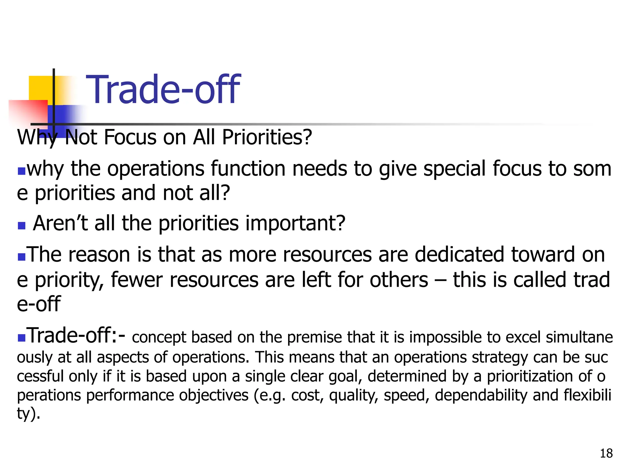 Trade-off
Why Not Focus on All Priorities?
why the operations function needs to give special focus to som
e priorities and not all?
 Aren’t all the priorities important?
The reason is that as more resources are dedicated toward on
e priority, fewer resources are left for others – this is called trad
e-off
Trade-off:- concept based on the premise that it is impossible to excel simultane
ously at all aspects of operations. This means that an operations strategy can be suc
cessful only if it is based upon a single clear goal, determined by a prioritization of o
perations performance objectives (e.g. cost, quality, speed, dependability and flexibili
ty).
18
 