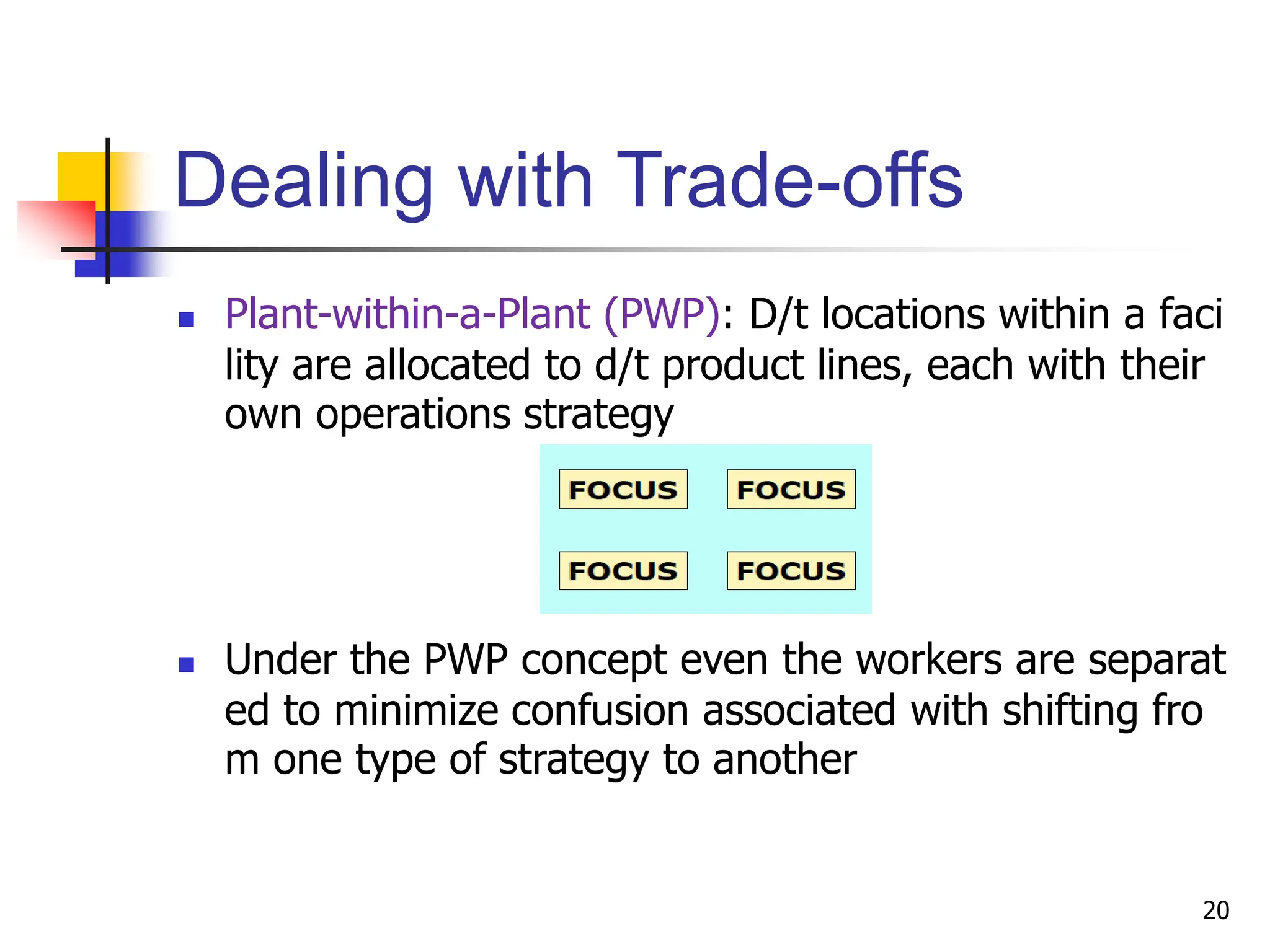 Dealing with Trade-offs
 Plant-within-a-Plant (PWP): D/t locations within a faci
lity are allocated to d/t product lines, each with their
own operations strategy
 Under the PWP concept even the workers are separat
ed to minimize confusion associated with shifting fro
m one type of strategy to another
20
 