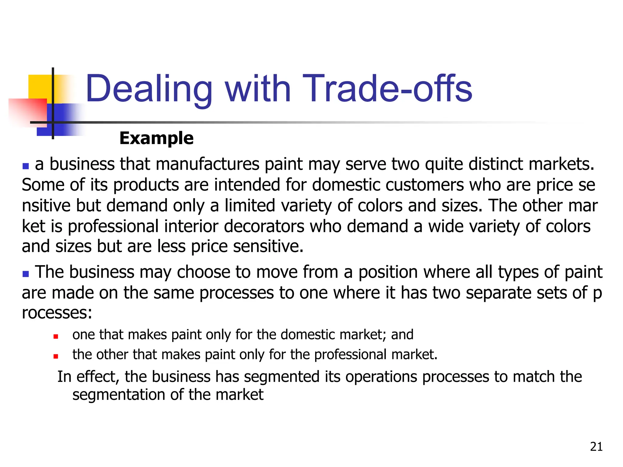 Dealing with Trade-offs
Example
 a business that manufactures paint may serve two quite distinct markets.
Some of its products are intended for domestic customers who are price se
nsitive but demand only a limited variety of colors and sizes. The other mar
ket is professional interior decorators who demand a wide variety of colors
and sizes but are less price sensitive.
 The business may choose to move from a position where all types of paint
are made on the same processes to one where it has two separate sets of p
rocesses:
 one that makes paint only for the domestic market; and
 the other that makes paint only for the professional market.
In effect, the business has segmented its operations processes to match the
segmentation of the market
21
 