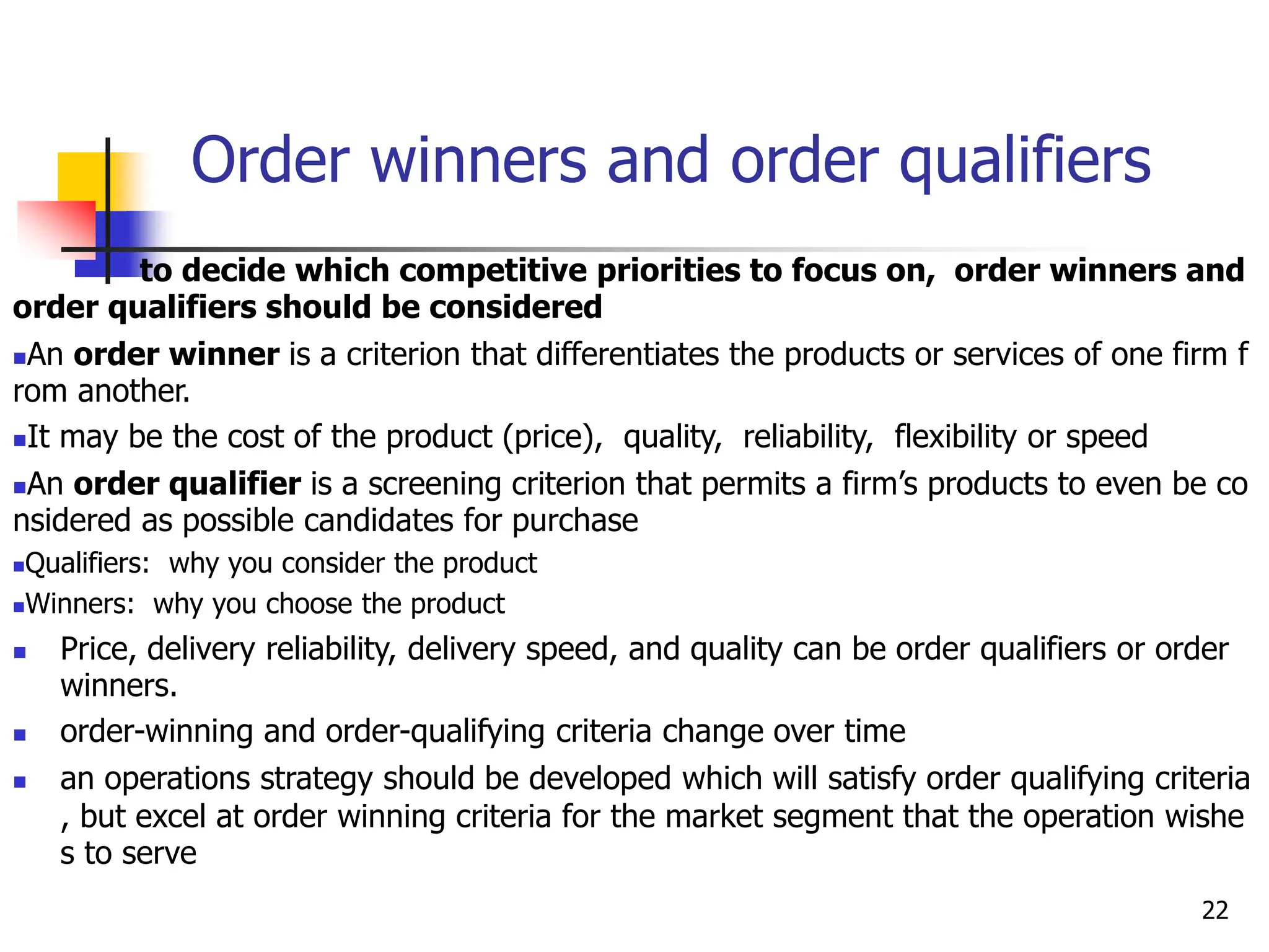 Order winners and order qualifiers
to decide which competitive priorities to focus on, order winners and
order qualifiers should be considered
An order winner is a criterion that differentiates the products or services of one firm f
rom another.
It may be the cost of the product (price), quality, reliability, flexibility or speed
An order qualifier is a screening criterion that permits a firm’s products to even be co
nsidered as possible candidates for purchase
Qualifiers: why you consider the product
Winners: why you choose the product
 Price, delivery reliability, delivery speed, and quality can be order qualifiers or order
winners.
 order-winning and order-qualifying criteria change over time
 an operations strategy should be developed which will satisfy order qualifying criteria
, but excel at order winning criteria for the market segment that the operation wishe
s to serve
22
 