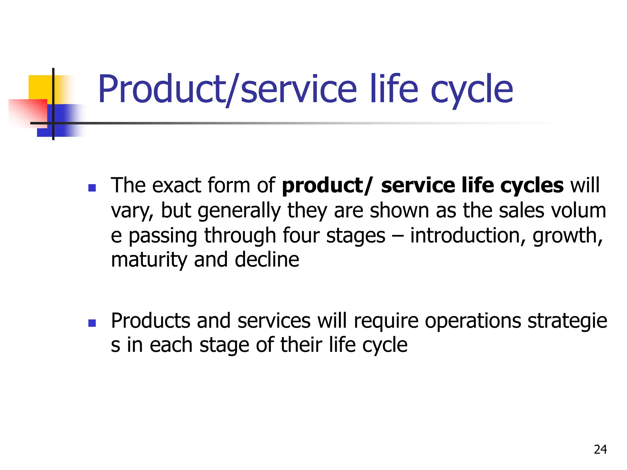 Product/service life cycle
 The exact form of product/ service life cycles will
vary, but generally they are shown as the sales volum
e passing through four stages – introduction, growth,
maturity and decline
 Products and services will require operations strategie
s in each stage of their life cycle
24
 