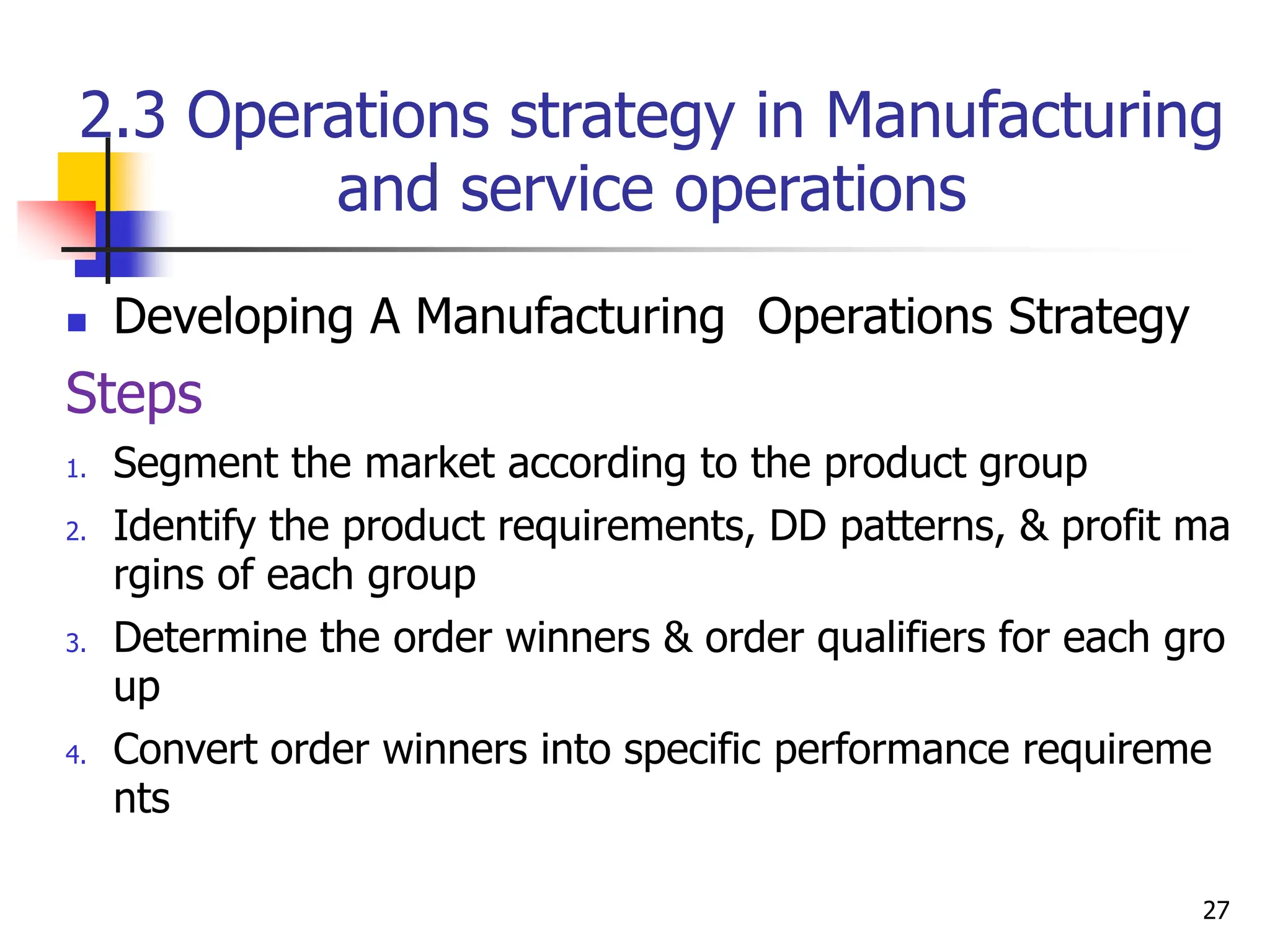 2.3 Operations strategy in Manufacturing
and service operations
 Developing A Manufacturing Operations Strategy
Steps
1. Segment the market according to the product group
2. Identify the product requirements, DD patterns, & profit ma
rgins of each group
3. Determine the order winners & order qualifiers for each gro
up
4. Convert order winners into specific performance requireme
nts
27
 