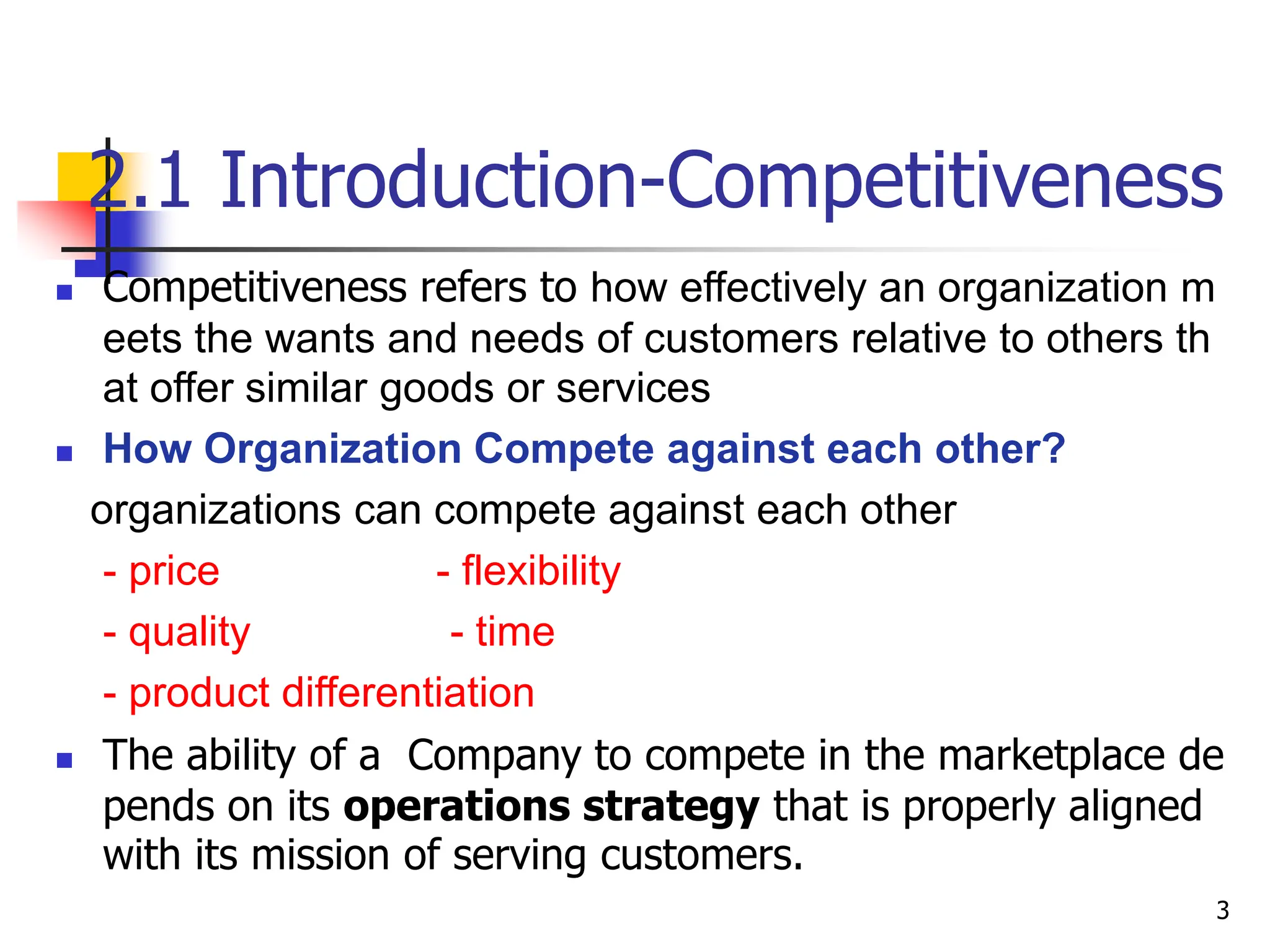 2.1 Introduction-Competitiveness
 Competitiveness refers to how effectively an organization m
eets the wants and needs of customers relative to others th
at offer similar goods or services
 How Organization Compete against each other?
organizations can compete against each other
- price - flexibility
- quality - time
- product differentiation
 The ability of a Company to compete in the marketplace de
pends on its operations strategy that is properly aligned
with its mission of serving customers.
3
 