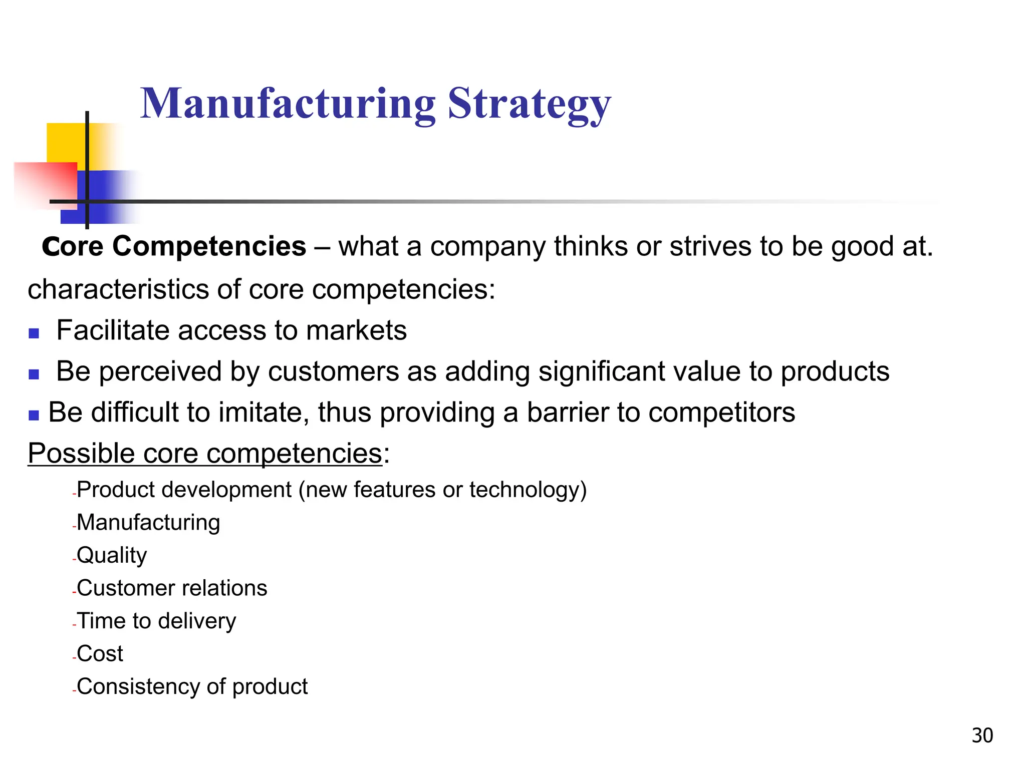 Manufacturing Strategy
core Competencies – what a company thinks or strives to be good at.
characteristics of core competencies:
 Facilitate access to markets
 Be perceived by customers as adding significant value to products
 Be difficult to imitate, thus providing a barrier to competitors
Possible core competencies:
-Product development (new features or technology)
-Manufacturing
-Quality
-Customer relations
-Time to delivery
-Cost
-Consistency of product
30
 