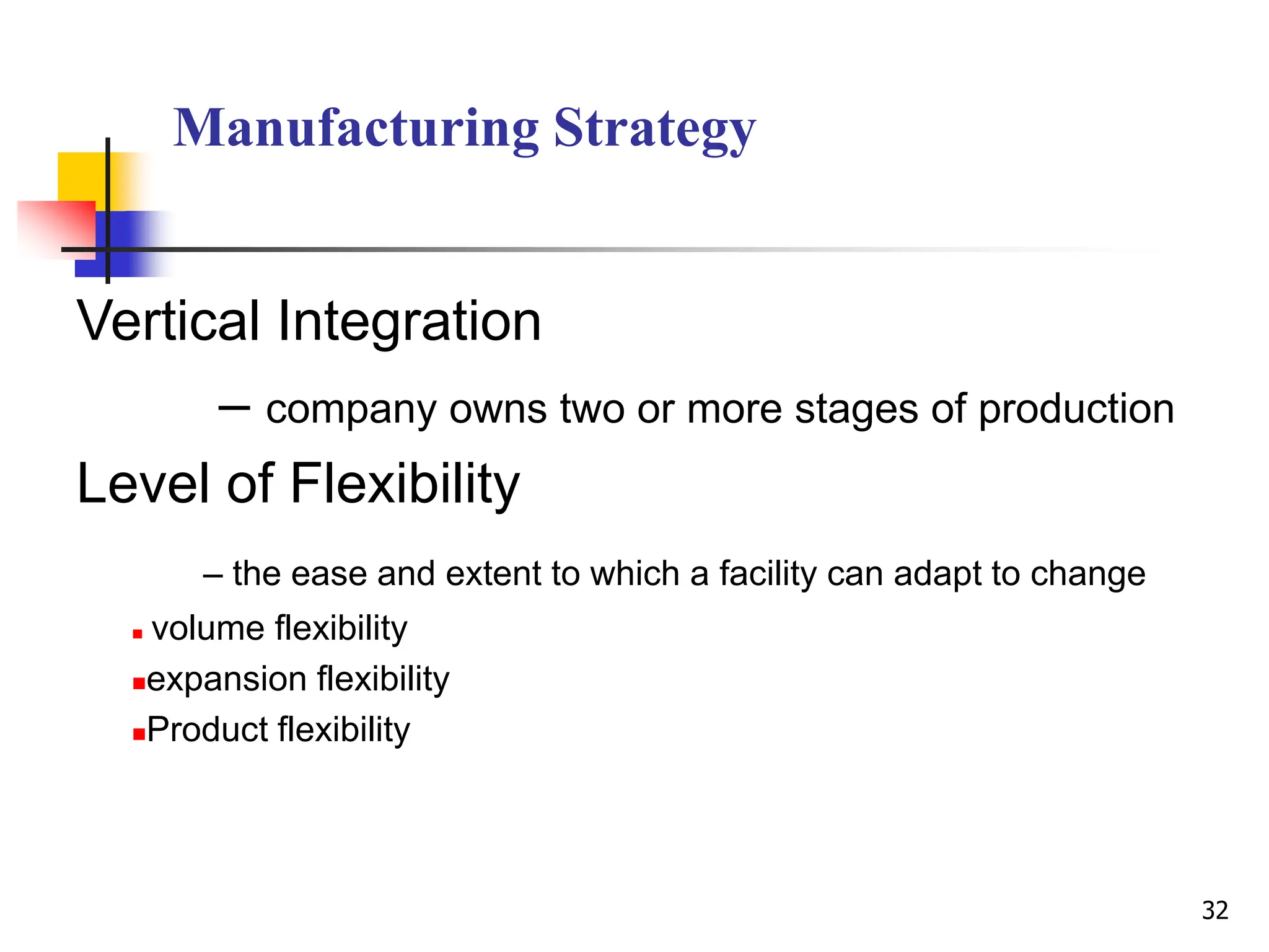 Manufacturing Strategy
Vertical Integration
– company owns two or more stages of production
Level of Flexibility
– the ease and extent to which a facility can adapt to change
 volume flexibility
expansion flexibility
Product flexibility
32
 