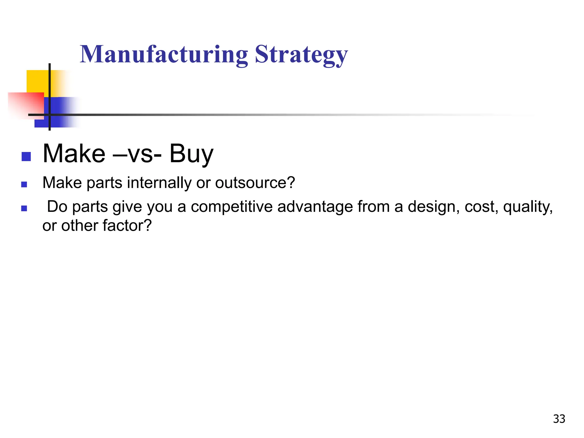 Manufacturing Strategy
 Make –vs- Buy
 Make parts internally or outsource?
 Do parts give you a competitive advantage from a design, cost, quality,
or other factor?
33
 