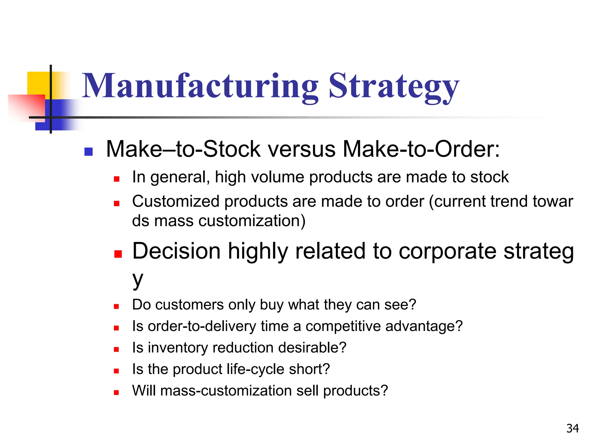 Manufacturing Strategy
 Make–to-Stock versus Make-to-Order:
 In general, high volume products are made to stock
 Customized products are made to order (current trend towar
ds mass customization)
 Decision highly related to corporate strateg
y
 Do customers only buy what they can see?
 Is order-to-delivery time a competitive advantage?
 Is inventory reduction desirable?
 Is the product life-cycle short?
 Will mass-customization sell products?
34
 