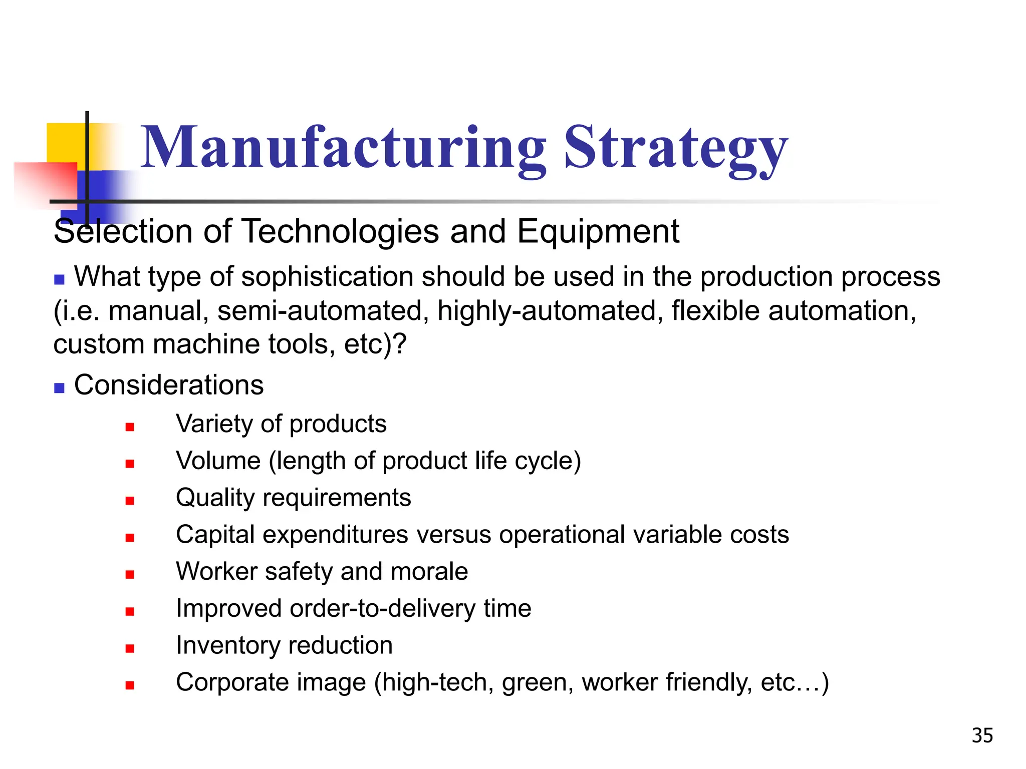 Manufacturing Strategy
Selection of Technologies and Equipment
 What type of sophistication should be used in the production process
(i.e. manual, semi-automated, highly-automated, flexible automation,
custom machine tools, etc)?
 Considerations
 Variety of products
 Volume (length of product life cycle)
 Quality requirements
 Capital expenditures versus operational variable costs
 Worker safety and morale
 Improved order-to-delivery time
 Inventory reduction
 Corporate image (high-tech, green, worker friendly, etc…)
35
 