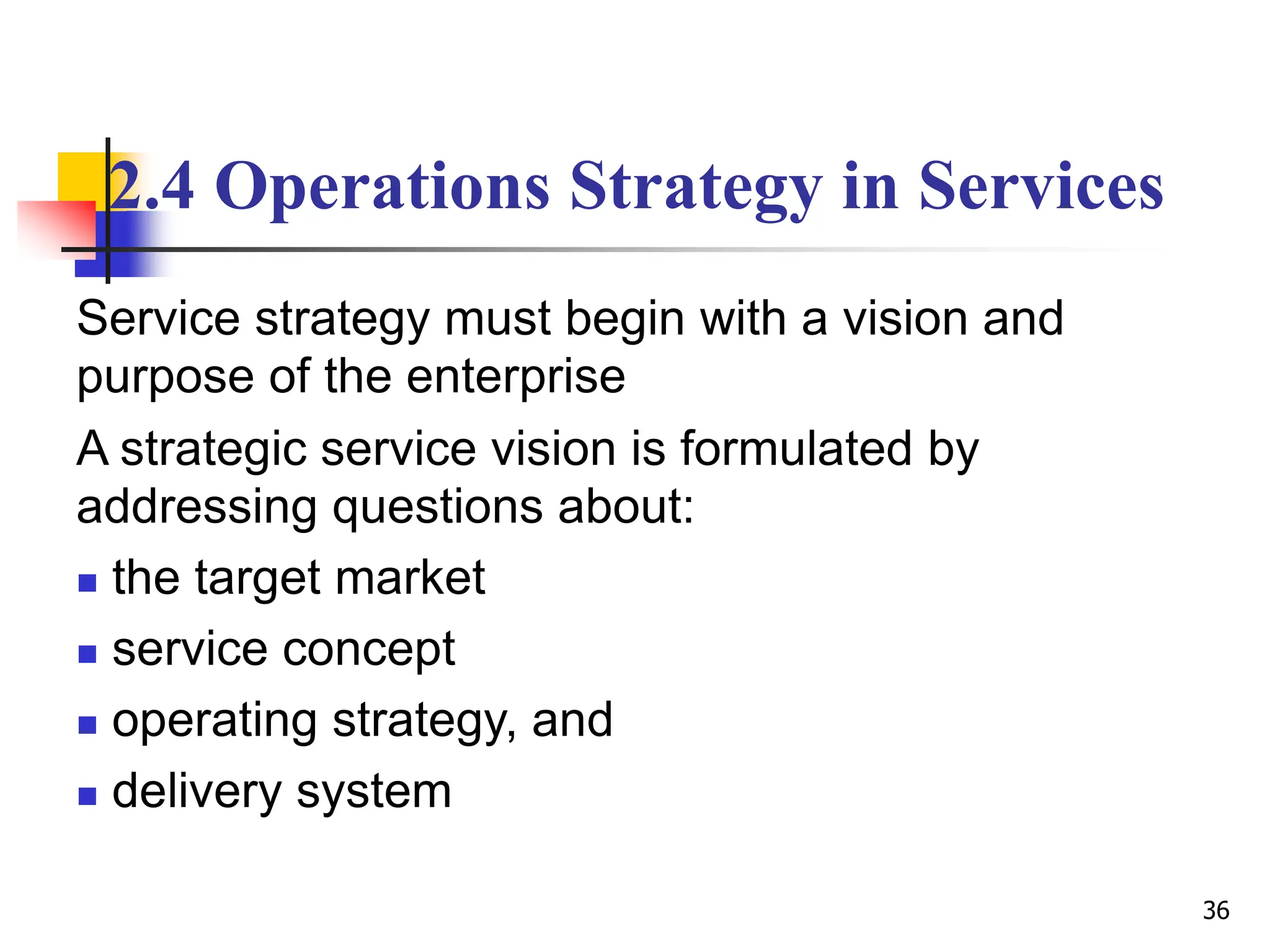 2.4 Operations Strategy in Services
Service strategy must begin with a vision and
purpose of the enterprise
A strategic service vision is formulated by
addressing questions about:
 the target market
 service concept
 operating strategy, and
 delivery system
36
 
