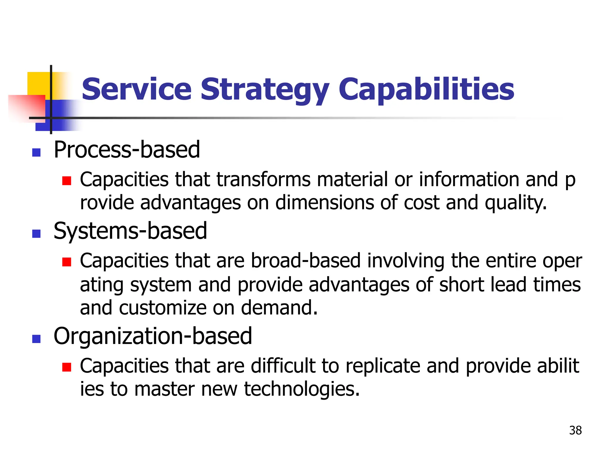Service Strategy Capabilities
 Process-based
 Capacities that transforms material or information and p
rovide advantages on dimensions of cost and quality.
 Systems-based
 Capacities that are broad-based involving the entire oper
ating system and provide advantages of short lead times
and customize on demand.
 Organization-based
 Capacities that are difficult to replicate and provide abilit
ies to master new technologies.
38
 