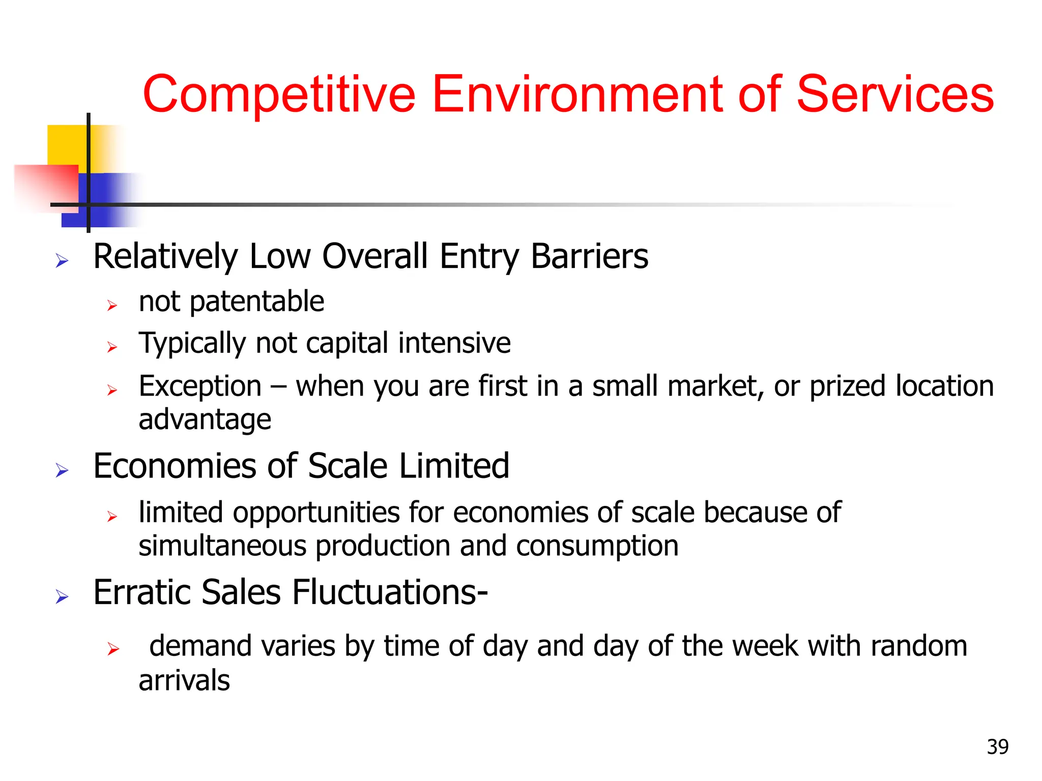Competitive Environment of Services
 Relatively Low Overall Entry Barriers
 not patentable
 Typically not capital intensive
 Exception – when you are first in a small market, or prized location
advantage
 Economies of Scale Limited
 limited opportunities for economies of scale because of
simultaneous production and consumption
 Erratic Sales Fluctuations-
 demand varies by time of day and day of the week with random
arrivals
39
 