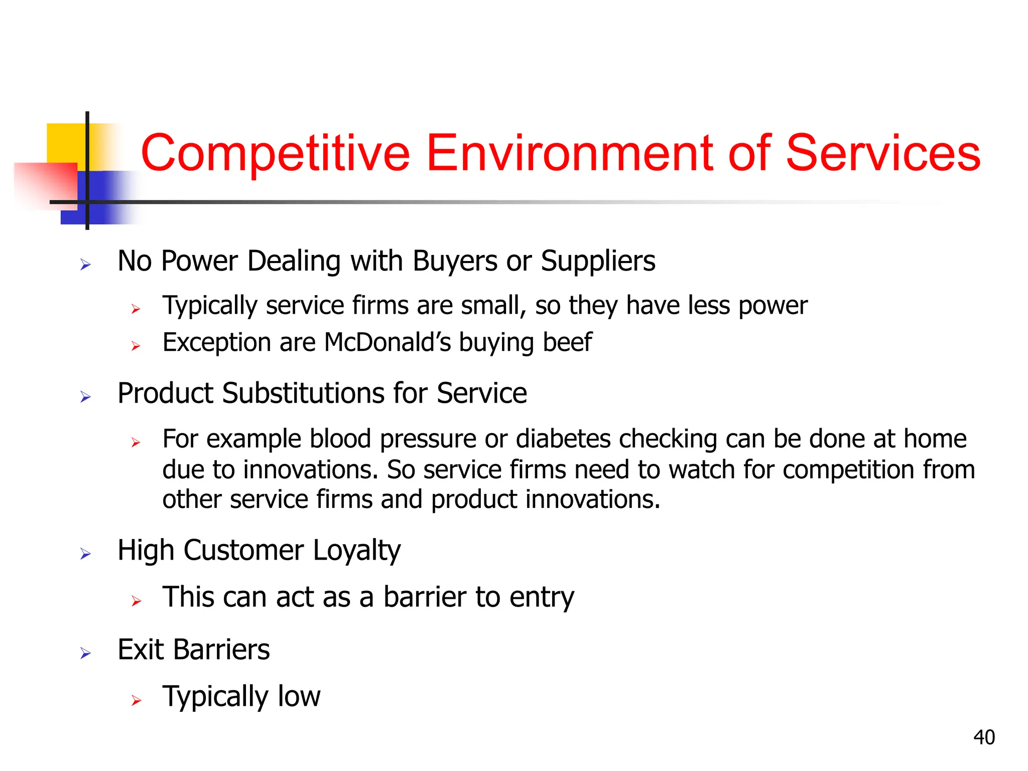 Competitive Environment of Services
 No Power Dealing with Buyers or Suppliers
 Typically service firms are small, so they have less power
 Exception are McDonald’s buying beef
 Product Substitutions for Service
 For example blood pressure or diabetes checking can be done at home
due to innovations. So service firms need to watch for competition from
other service firms and product innovations.
 High Customer Loyalty
 This can act as a barrier to entry
 Exit Barriers
 Typically low
40
 
