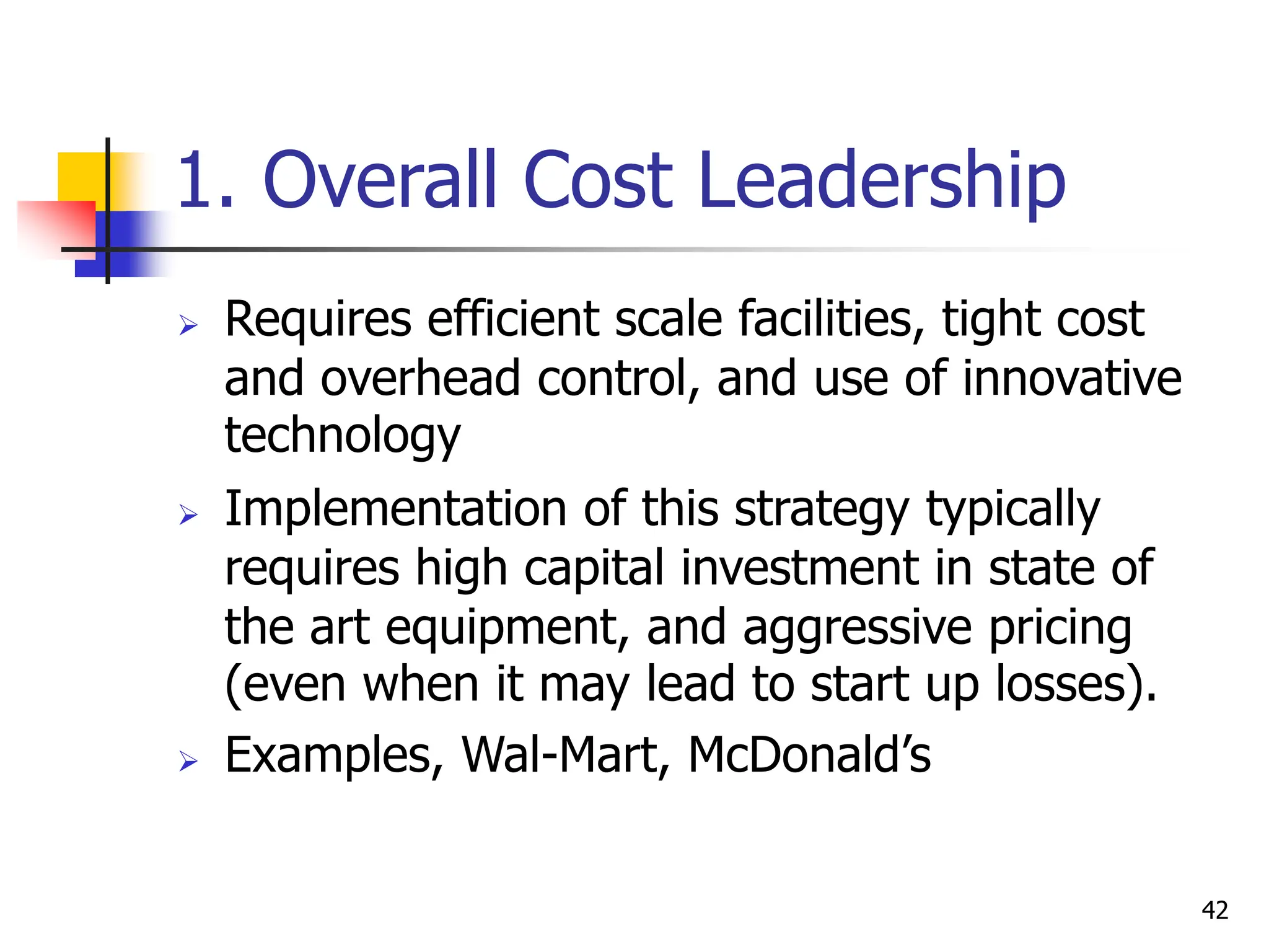 1. Overall Cost Leadership
 Requires efficient scale facilities, tight cost
and overhead control, and use of innovative
technology
 Implementation of this strategy typically
requires high capital investment in state of
the art equipment, and aggressive pricing
(even when it may lead to start up losses).
 Examples, Wal-Mart, McDonald’s
42
 