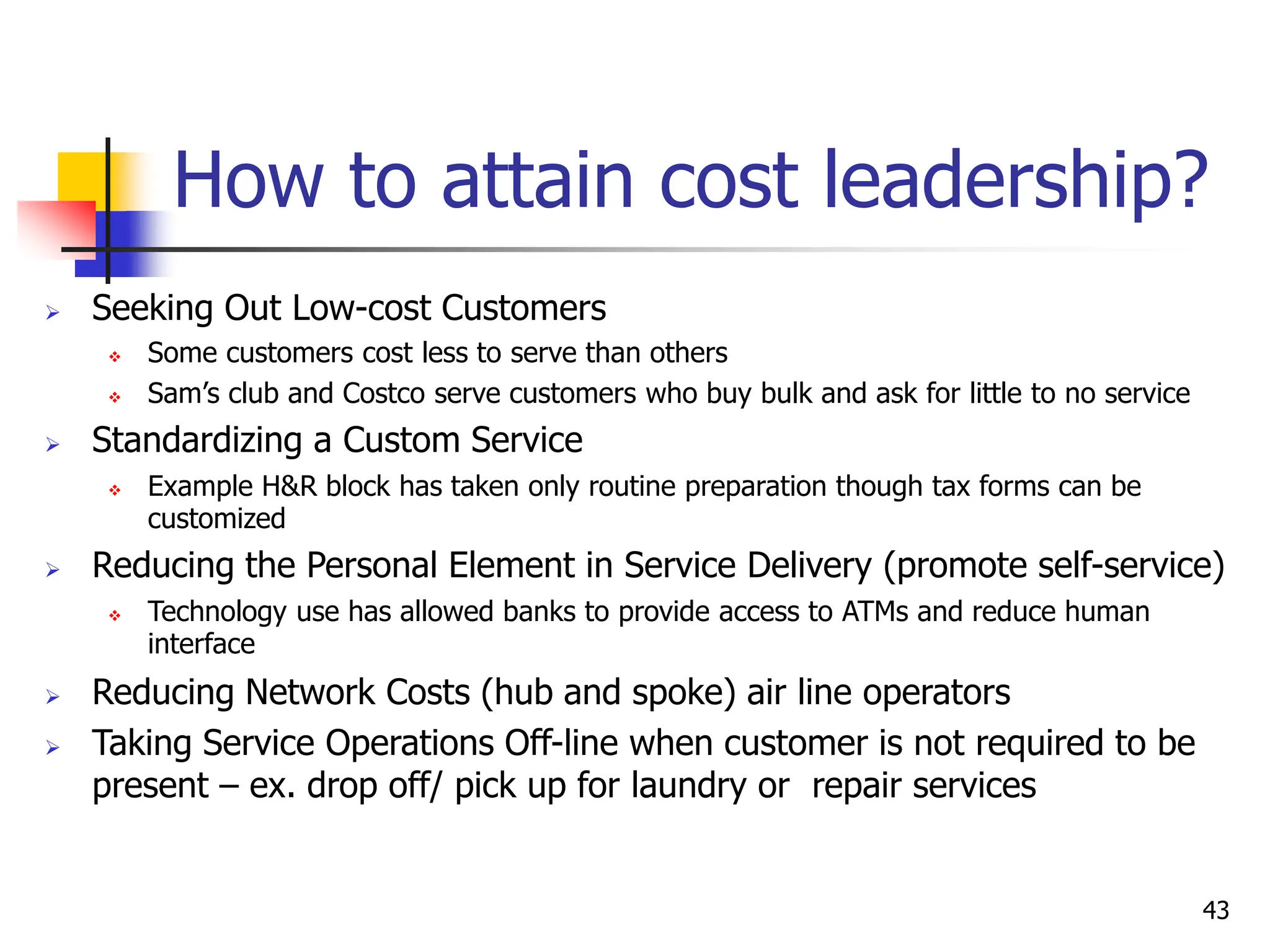 How to attain cost leadership?
 Seeking Out Low-cost Customers
 Some customers cost less to serve than others
 Sam’s club and Costco serve customers who buy bulk and ask for little to no service
 Standardizing a Custom Service
 Example H&R block has taken only routine preparation though tax forms can be
customized
 Reducing the Personal Element in Service Delivery (promote self-service)
 Technology use has allowed banks to provide access to ATMs and reduce human
interface
 Reducing Network Costs (hub and spoke) air line operators
 Taking Service Operations Off-line when customer is not required to be
present – ex. drop off/ pick up for laundry or repair services
43
 