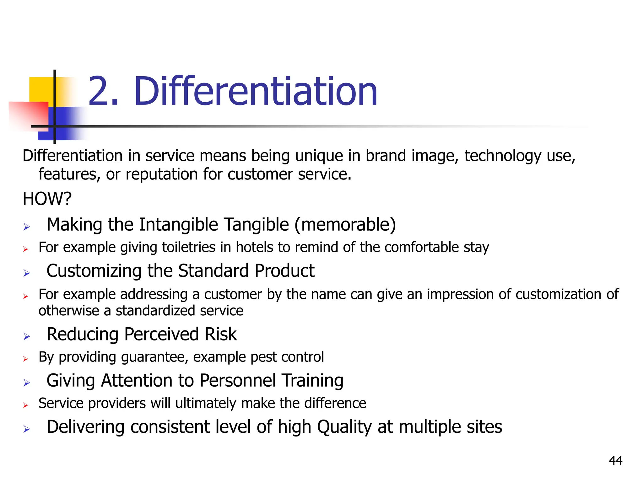 2. Differentiation
Differentiation in service means being unique in brand image, technology use,
features, or reputation for customer service.
HOW?
 Making the Intangible Tangible (memorable)
 For example giving toiletries in hotels to remind of the comfortable stay
 Customizing the Standard Product
 For example addressing a customer by the name can give an impression of customization of
otherwise a standardized service
 Reducing Perceived Risk
 By providing guarantee, example pest control
 Giving Attention to Personnel Training
 Service providers will ultimately make the difference
 Delivering consistent level of high Quality at multiple sites
44
 