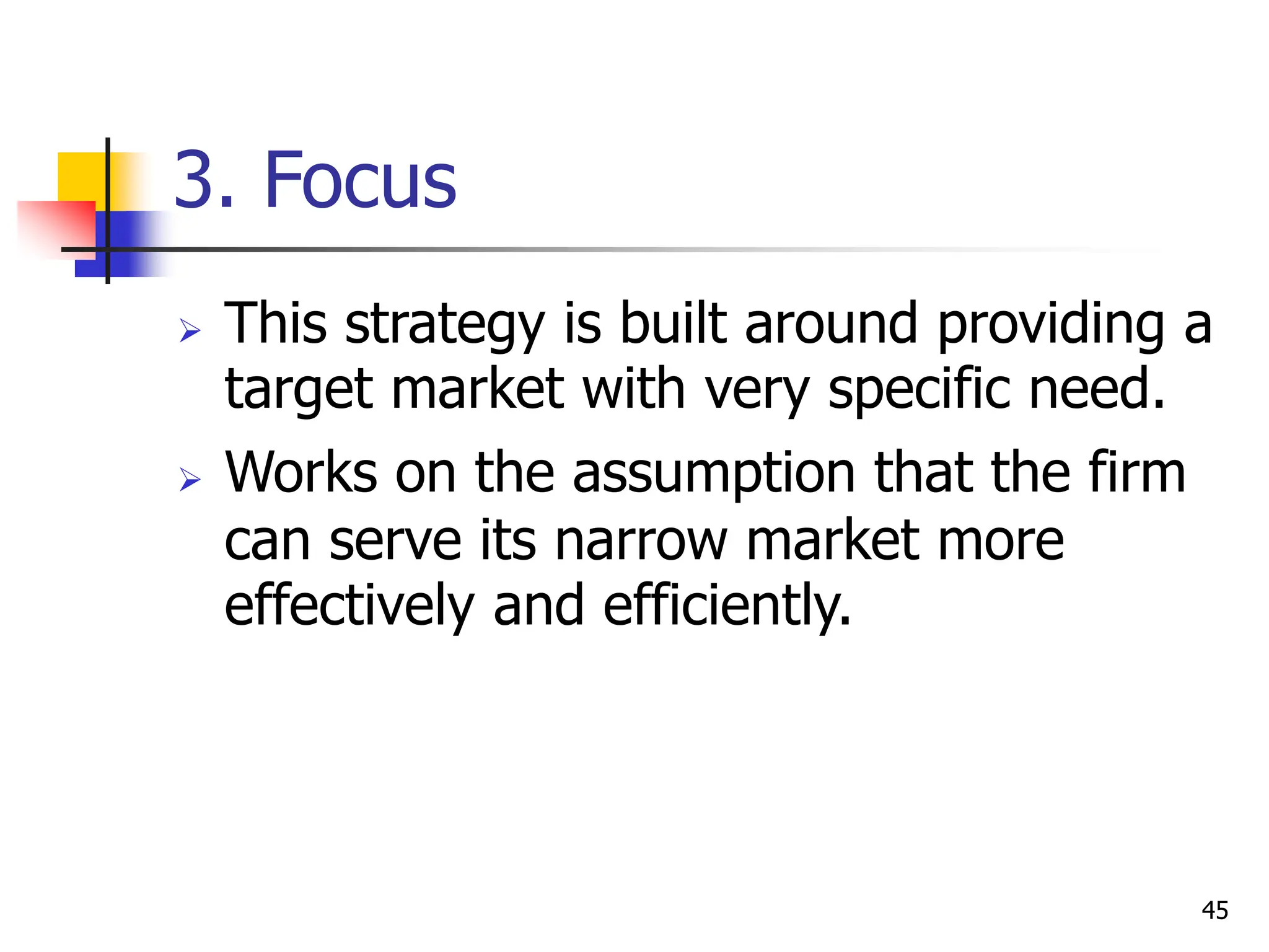 3. Focus
 This strategy is built around providing a
target market with very specific need.
 Works on the assumption that the firm
can serve its narrow market more
effectively and efficiently.
45
 