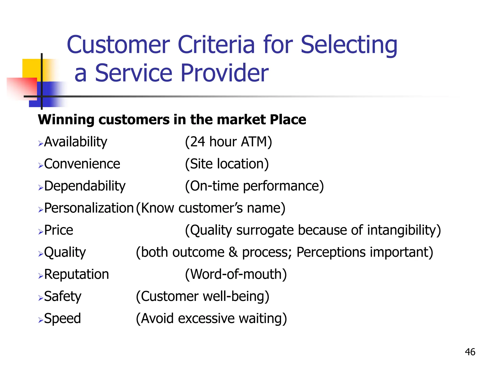 Customer Criteria for Selecting
a Service Provider
Winning customers in the market Place
Availability (24 hour ATM)
Convenience (Site location)
Dependability (On-time performance)
Personalization(Know customer’s name)
Price (Quality surrogate because of intangibility)
Quality (both outcome & process; Perceptions important)
Reputation (Word-of-mouth)
Safety (Customer well-being)
Speed (Avoid excessive waiting)
46
 