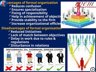 Advantages of formal organization
Reduces confusion
Ensures specialization
Fixing of responsibility
Help in achievement of objectives
Provide stability to the firm
Increase organizational efficiency
Disadvantages of formal organization
Reduced Initiatives
Lack of match between objectives
Delay in work due to rules &
regulations
Disturbance in relations
Problem due to informal relations
 