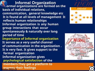 Informal Organization
Informal organizations are formed on the
basis of individual relations,
communication, general knowledge etc
It is found at all levels of management It
reflects human relationships
Informal organization is any human
group interactions that occur
spontaneously & naturally over long
period of time
Importance of Informal organization
It serves as a very useful channel
of communication in the organization .
It is very fast. It gives support to the
formal organization
Informal organization gives
psychological satisfaction of the
members.They get a platform to
express their feelings
Session 2022-23
 